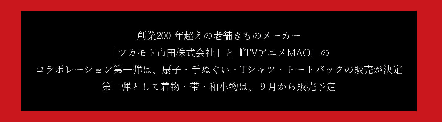 創業200 年超えの老舗きものメーカー
「ツカモト市田株式会社」と『TVアニメMAO』のコラボレーション第一弾は、扇子・手ぬぐい・Tシャツ・トートバックの販売が決定
第二弾として着物・帯・和小物は、９月から販売予定